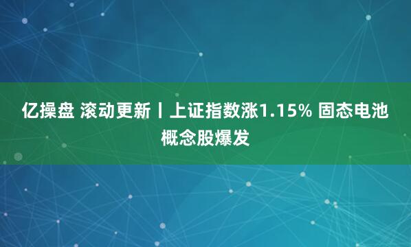 亿操盘 滚动更新丨上证指数涨1.15% 固态电池概念股爆发