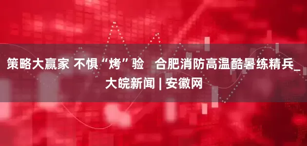 策略大赢家 不惧“烤”验   合肥消防高温酷暑练精兵_大皖新闻 | 安徽网