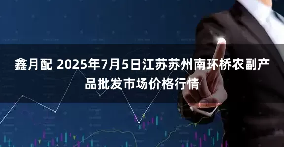 鑫月配 2025年7月5日江苏苏州南环桥农副产品批发市场价格行情