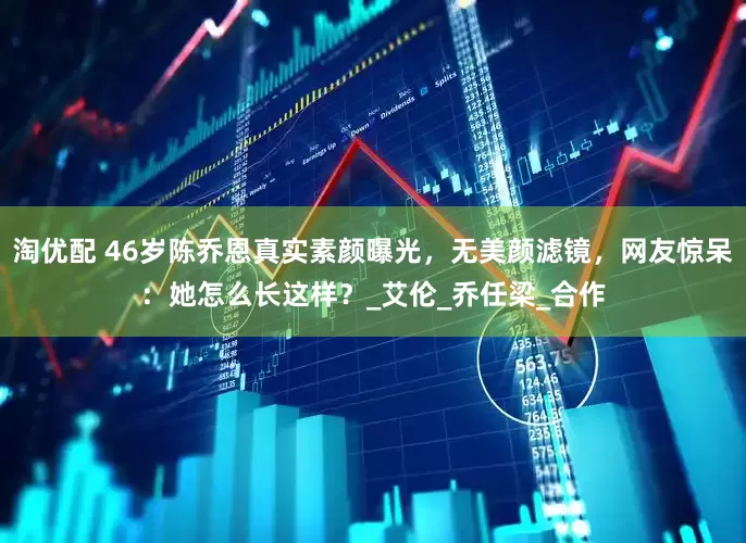 淘优配 46岁陈乔恩真实素颜曝光，无美颜滤镜，网友惊呆：她怎么长这样？_艾伦_乔任梁_合作