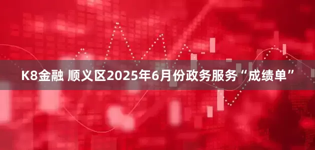 K8金融 顺义区2025年6月份政务服务“成绩单”
