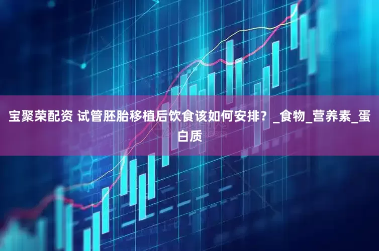 宝聚荣配资 试管胚胎移植后饮食该如何安排？_食物_营养素_蛋白质