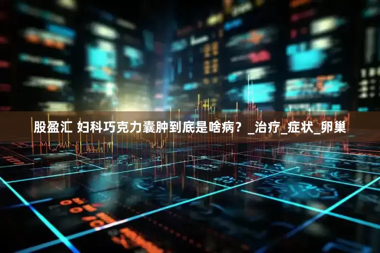股盈汇 妇科巧克力囊肿到底是啥病？_治疗_症状_卵巢