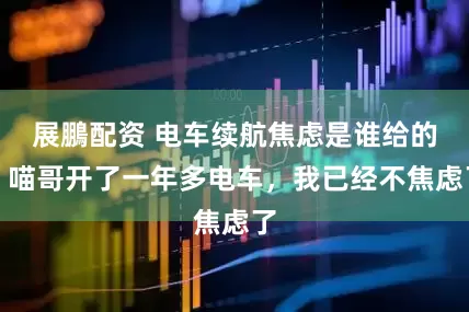展鵬配资 电车续航焦虑是谁给的？喵哥开了一年多电车，我已经不焦虑了