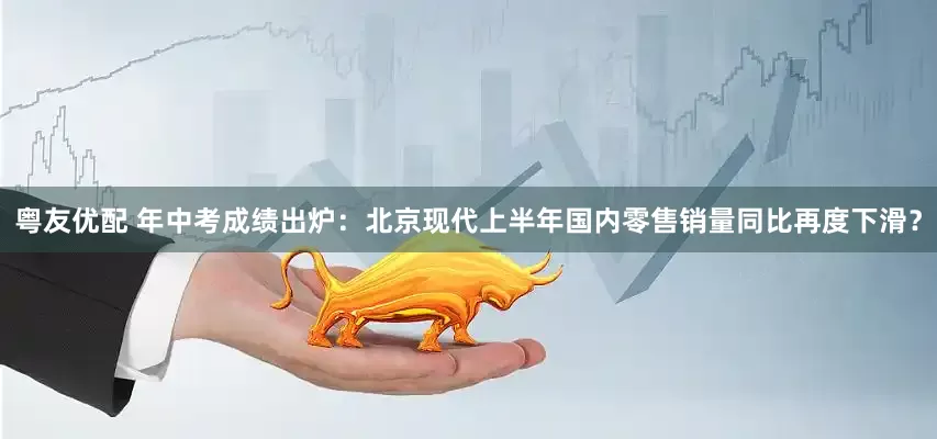 粤友优配 年中考成绩出炉：北京现代上半年国内零售销量同比再度下滑？