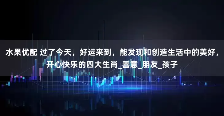 水果优配 过了今天，好运来到，能发现和创造生活中的美好，开心快乐的四大生肖_善意_朋友_孩子