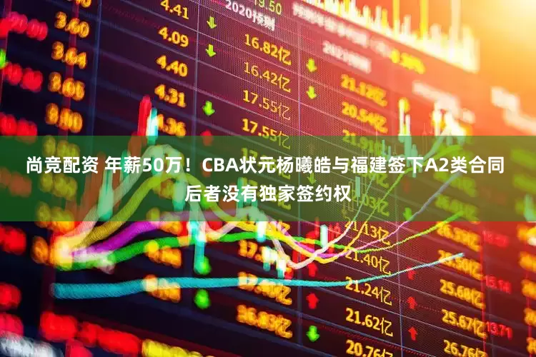 尚竞配资 年薪50万！CBA状元杨曦皓与福建签下A2类合同 后者没有独家签约权