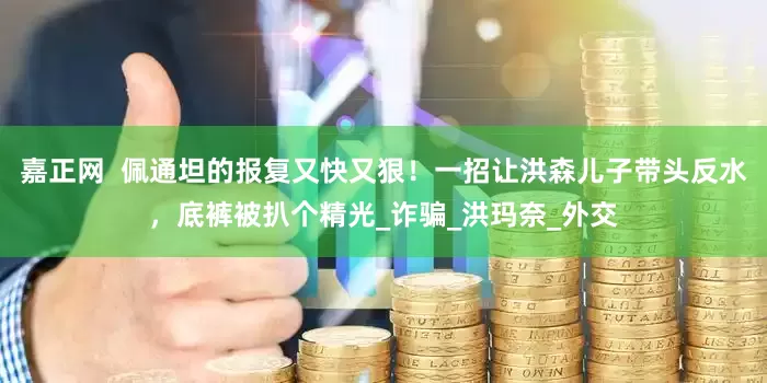 嘉正网  佩通坦的报复又快又狠！一招让洪森儿子带头反水，底裤被扒个精光_诈骗_洪玛奈_外交