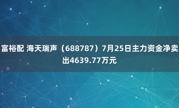 富裕配 海天瑞声（688787）7月25日主力资金净卖出4639.77万元