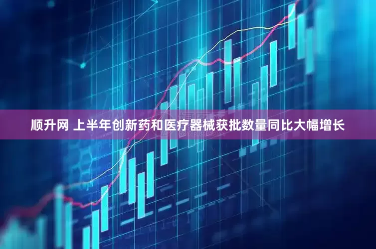 顺升网 上半年创新药和医疗器械获批数量同比大幅增长