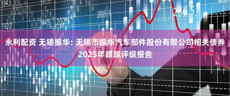 永利配资 无锡振华: 无锡市振华汽车部件股份有限公司相关债券2025年跟踪评级报告