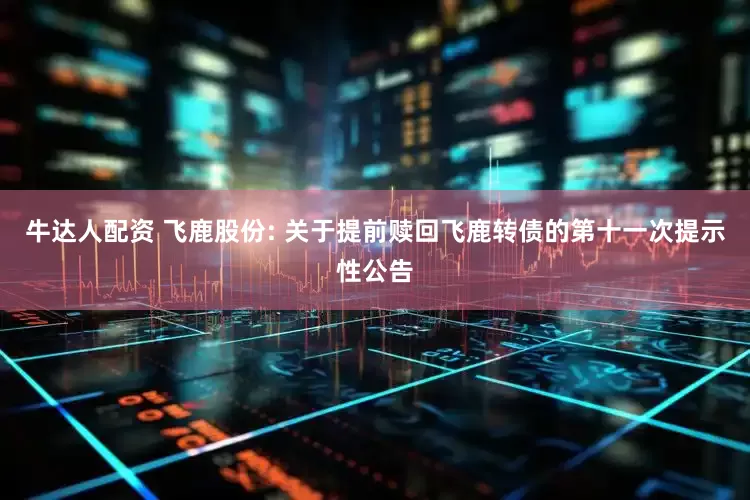牛达人配资 飞鹿股份: 关于提前赎回飞鹿转债的第十一次提示性公告