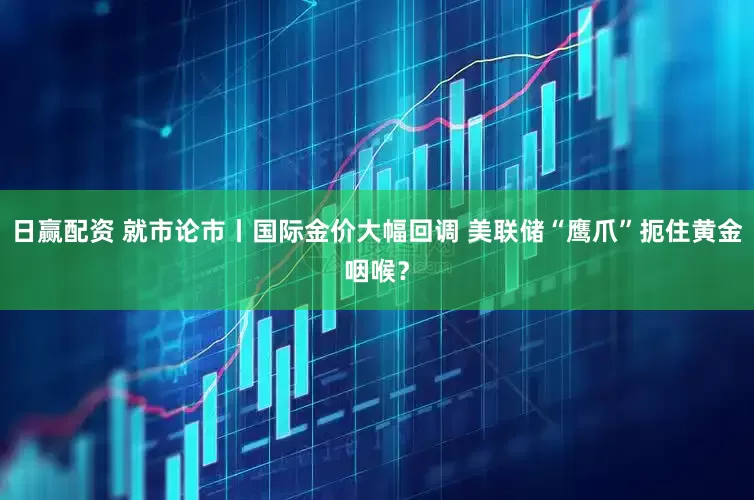 日赢配资 就市论市丨国际金价大幅回调 美联储“鹰爪”扼住黄金咽喉？