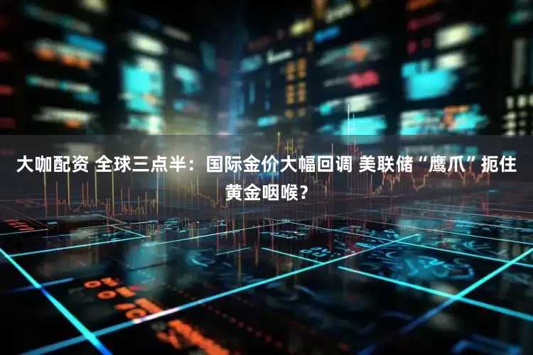 大咖配资 全球三点半：国际金价大幅回调 美联储“鹰爪”扼住黄金咽喉？