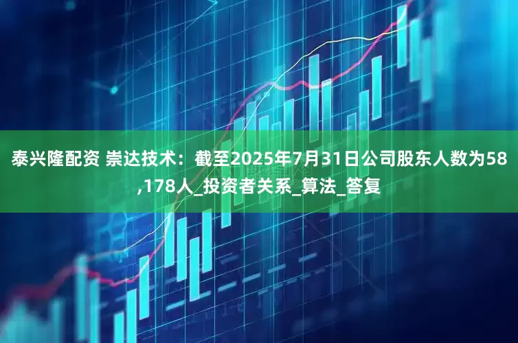 泰兴隆配资 崇达技术：截至2025年7月31日公司股东人数为58,178人_投资者关系_算法_答复