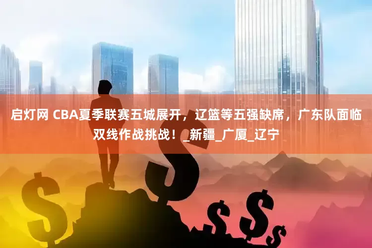 启灯网 CBA夏季联赛五城展开，辽篮等五强缺席，广东队面临双线作战挑战！_新疆_广厦_辽宁