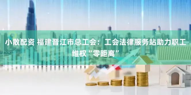 小散配资 福建晋江市总工会：工会法律服务站助力职工维权“零距离”