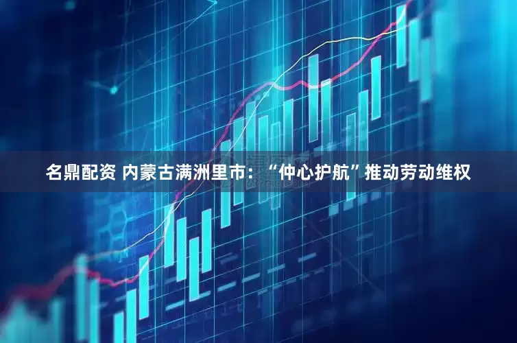 名鼎配资 内蒙古满洲里市：“仲心护航”推动劳动维权
