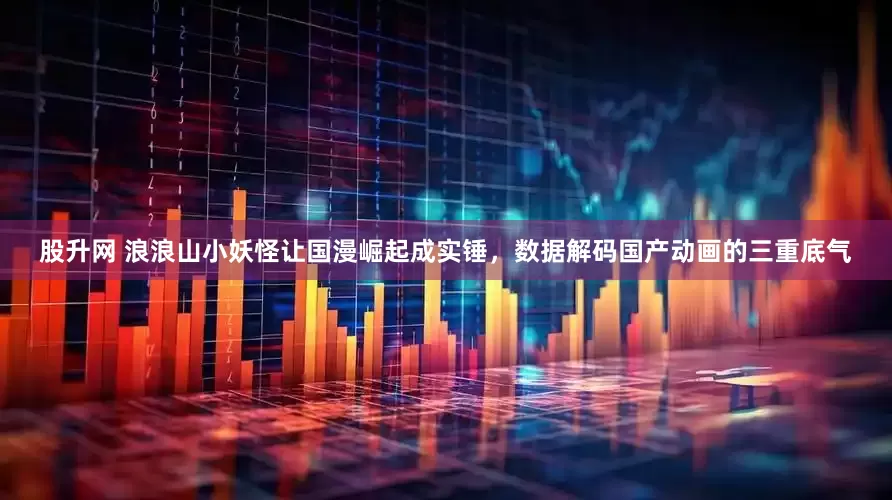 股升网 浪浪山小妖怪让国漫崛起成实锤，数据解码国产动画的三重底气