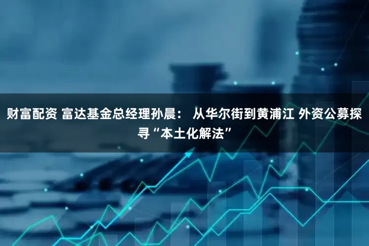 财富配资 富达基金总经理孙晨： 从华尔街到黄浦江 外资公募探寻“本土化解法”