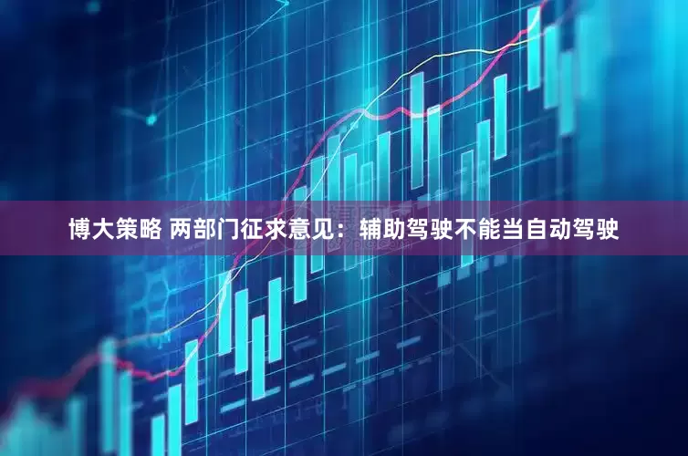 博大策略 两部门征求意见：辅助驾驶不能当自动驾驶