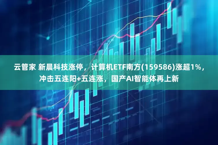 云管家 新晨科技涨停，计算机ETF南方(159586)涨超1%，冲击五连阳+五连涨，国产AI智能体再上新
