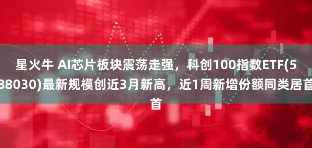 星火牛 AI芯片板块震荡走强，科创100指数ETF(588030)最新规模创近3月新高，近1周新增份额同类居首