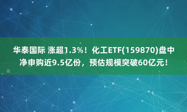 华泰国际 涨超1.3%！化工ETF(159870)盘中净申购近9.5亿份，预估规模突破60亿元！