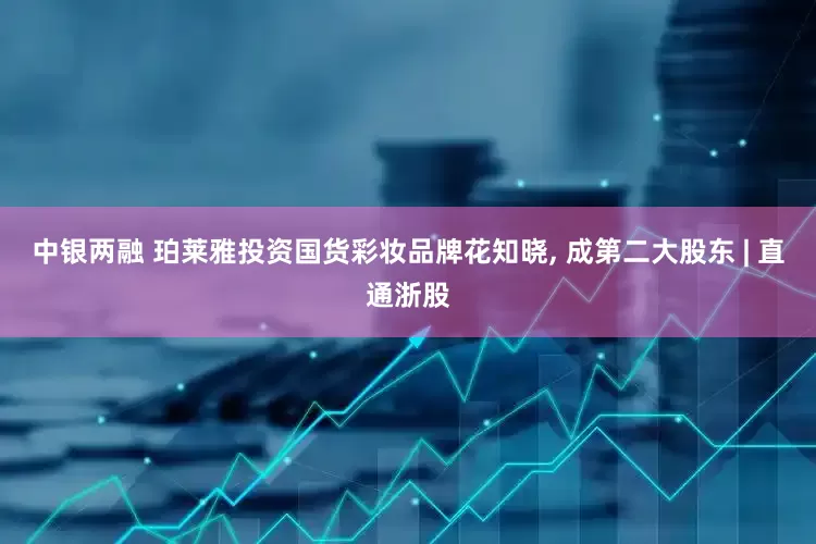 中银两融 珀莱雅投资国货彩妆品牌花知晓, 成第二大股东 | 直通浙股