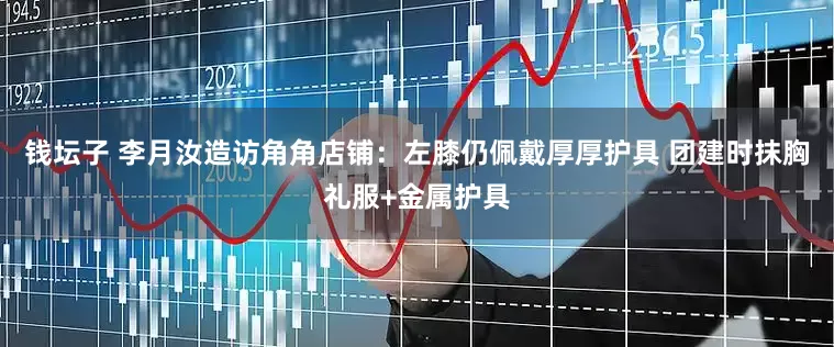 钱坛子 李月汝造访角角店铺：左膝仍佩戴厚厚护具 团建时抹胸礼服+金属护具