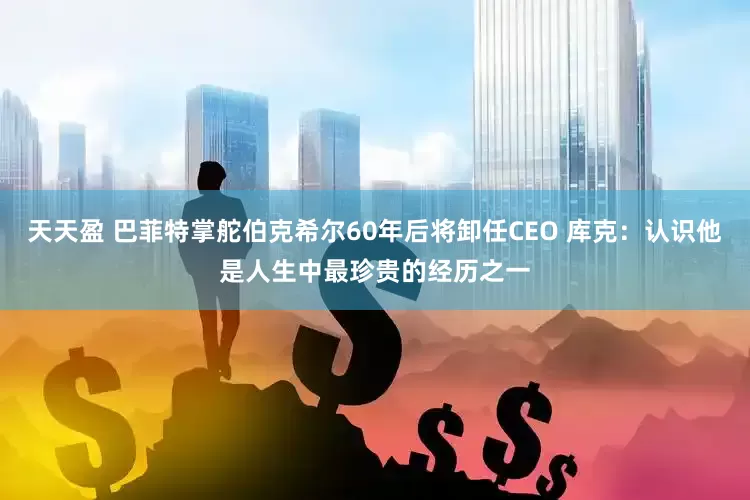 天天盈 巴菲特掌舵伯克希尔60年后将卸任CEO 库克：认识他是人生中最珍贵的经历之一