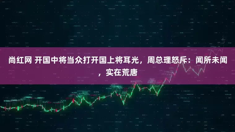 尚红网 开国中将当众打开国上将耳光，周总理怒斥：闻所未闻，实在荒唐