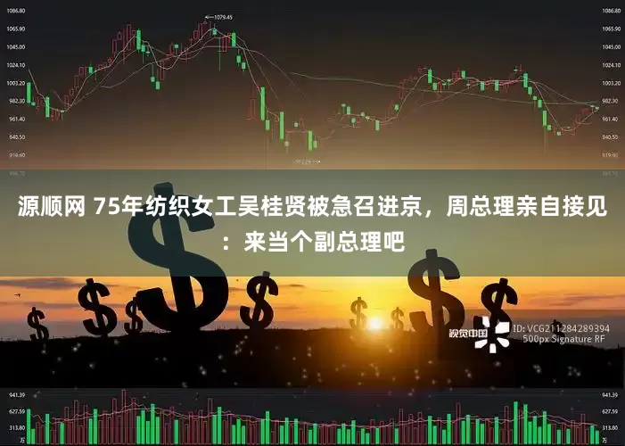 源顺网 75年纺织女工吴桂贤被急召进京，周总理亲自接见：来当个副总理吧