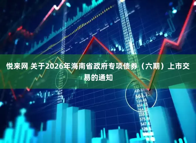 悦来网 关于2026年海南省政府专项债券（六期）上市交易的通知
