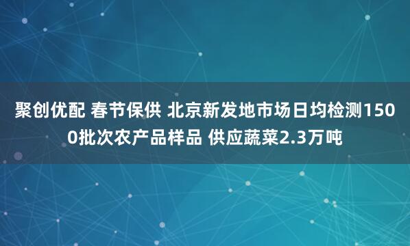 聚创优配 春节保供 北京新发地市场日均检测1500批次农产品样品 供应蔬菜2.3万吨