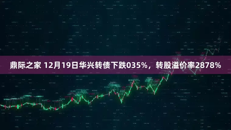 鼎际之家 12月19日华兴转债下跌035%，转股溢价率2878%