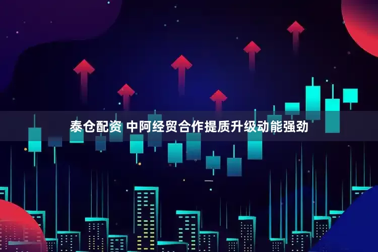 泰仓配资 中阿经贸合作提质升级动能强劲