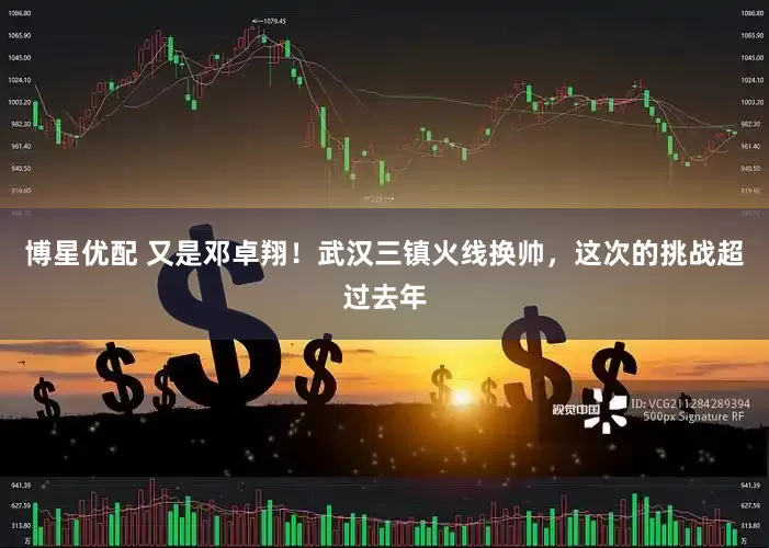 博星优配 又是邓卓翔！武汉三镇火线换帅，这次的挑战超过去年