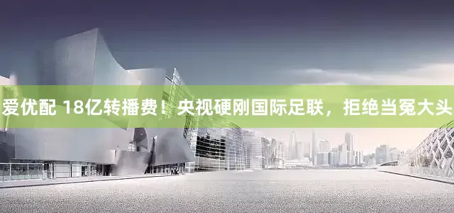 爱优配 18亿转播费！央视硬刚国际足联，拒绝当冤大头