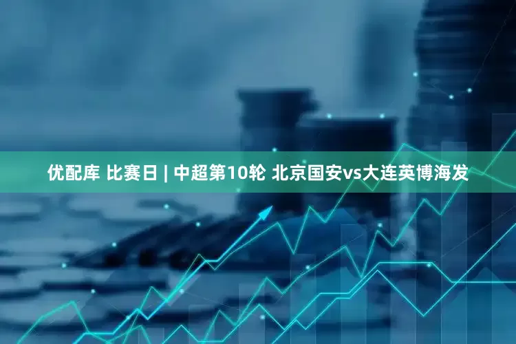 优配库 比赛日 | 中超第10轮 北京国安vs大连英博海发