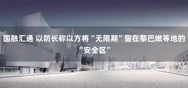 国融汇通 以防长称以方将“无限期”留在黎巴嫩等地的“安全区”
