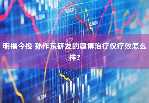 明福今投 孙作东研发的奥博治疗仪疗效怎么样?